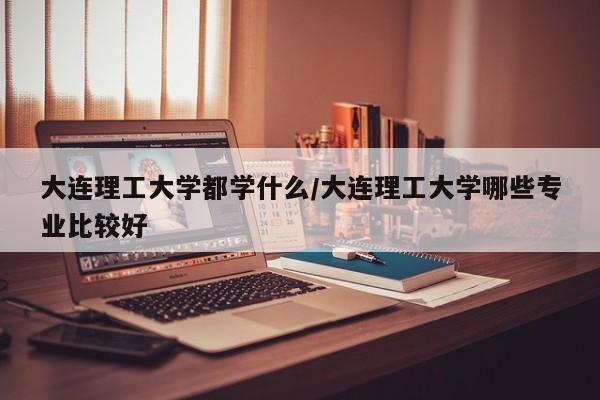 大连理工大学都学什么/大连理工大学哪些专业比较好