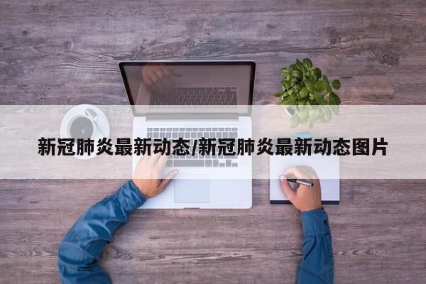 新冠肺炎最新动态/新冠肺炎最新动态图片