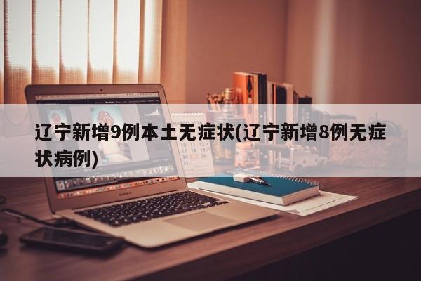 辽宁新增9例本土无症状(辽宁新增8例无症状病例)