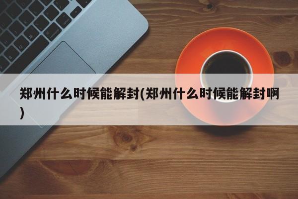 郑州什么时候能解封(郑州什么时候能解封啊)