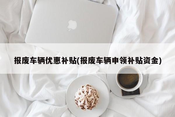 报废车辆优惠补贴(报废车辆申领补贴资金)