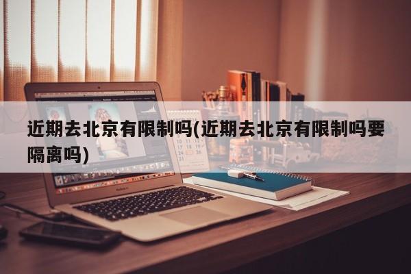 近期去北京有限制吗(近期去北京有限制吗要隔离吗)
