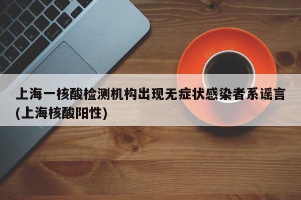 上海一核酸检测机构出现无症状感染者系谣言(上海核酸阳性)