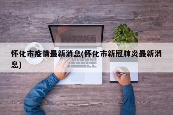 怀化市疫情最新消息(怀化市新冠肺炎最新消息)