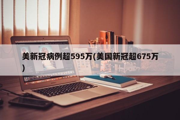 美新冠病例超595万(美国新冠超675万)