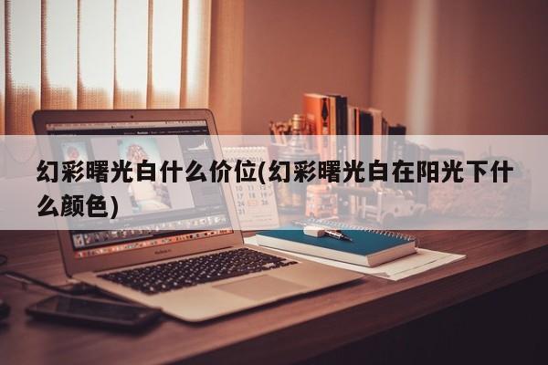 幻彩曙光白什么价位(幻彩曙光白在阳光下什么颜色)