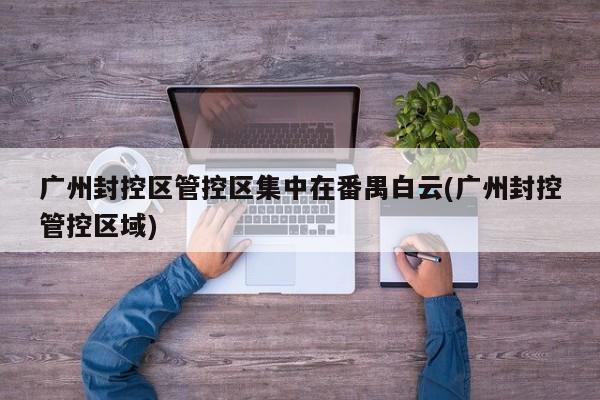 广州封控区管控区集中在番禺白云(广州封控管控区域)