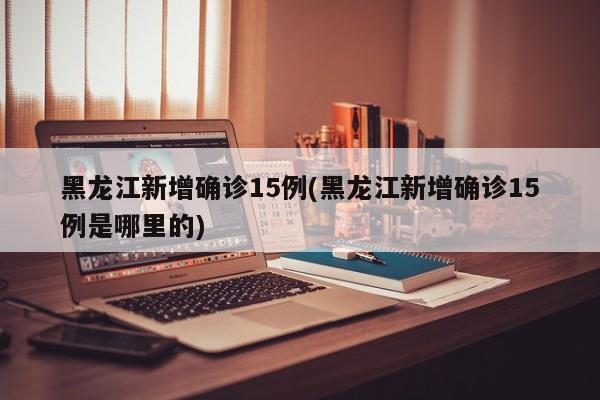 黑龙江新增确诊15例(黑龙江新增确诊15例是哪里的)