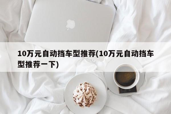 10万元自动挡车型推荐(10万元自动挡车型推荐一下)