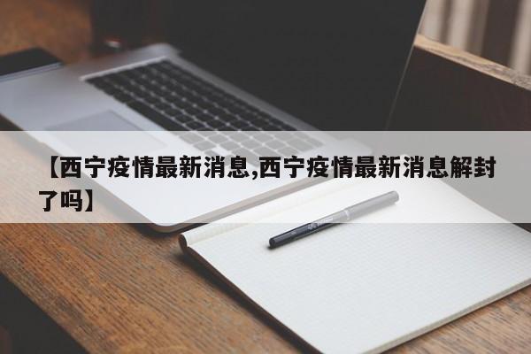【西宁疫情最新消息,西宁疫情最新消息解封了吗】