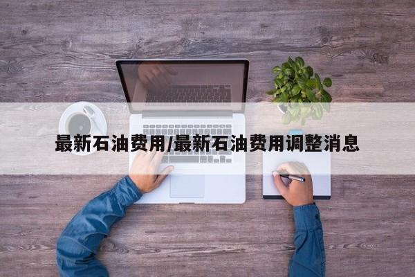 最新石油费用/最新石油费用调整消息