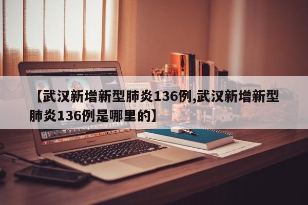【武汉新增新型肺炎136例,武汉新增新型肺炎136例是哪里的】