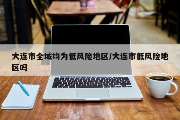 大连市全域均为低风险地区/大连市低风险地区吗