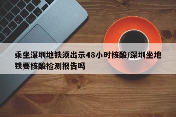 乘坐深圳地铁须出示48小时核酸/深圳坐地铁要核酸检测报告吗