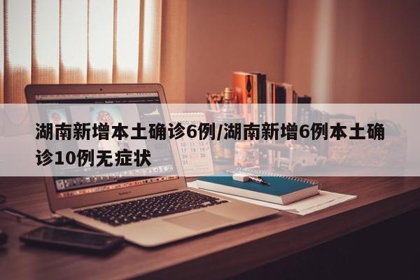 湖南新增本土确诊6例/湖南新增6例本土确诊10例无症状