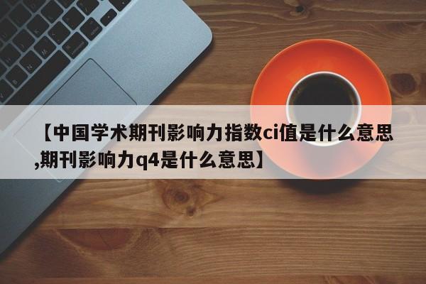 【中国学术期刊影响力指数ci值是什么意思,期刊影响力q4是什么意思】