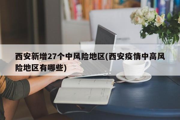 西安新增27个中风险地区(西安疫情中高风险地区有哪些)