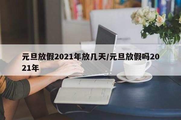元旦放假2021年放几天/元旦放假吗2021年