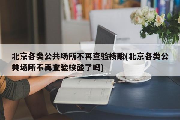 北京各类公共场所不再查验核酸(北京各类公共场所不再查验核酸了吗)
