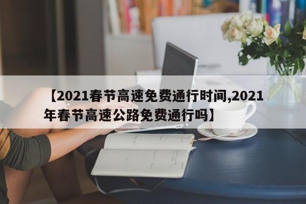 【2021春节高速免费通行时间,2021年春节高速公路免费通行吗】