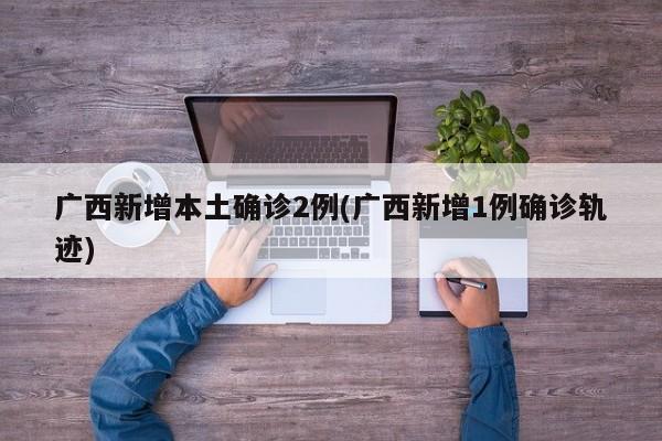 广西新增本土确诊2例(广西新增1例确诊轨迹)