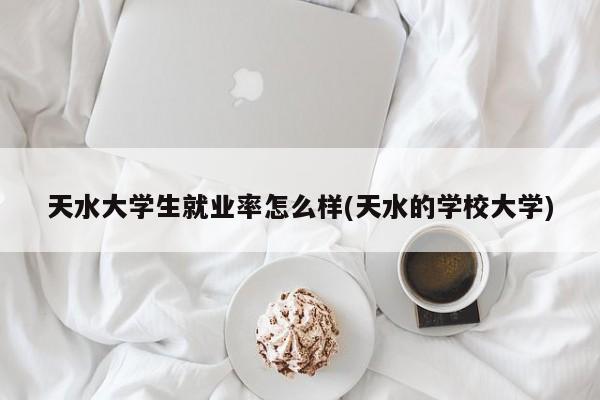 天水大学生就业率怎么样(天水的学校大学)