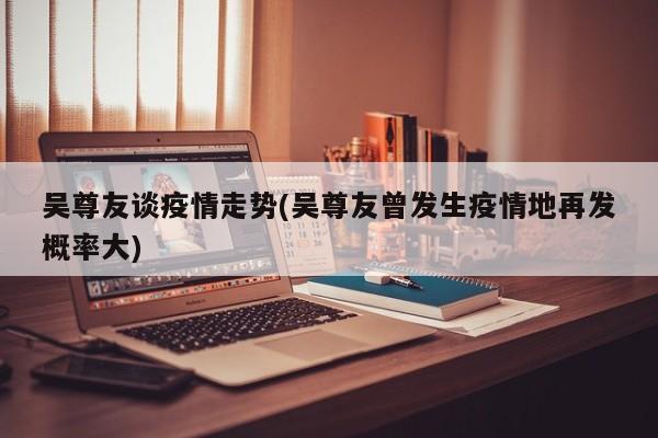 吴尊友谈疫情走势(吴尊友曾发生疫情地再发概率大)