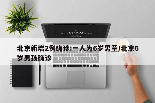 北京新增2例确诊:一人为6岁男童/北京6岁男孩确诊
