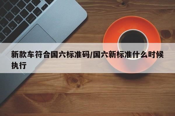 新款车符合国六标准码/国六新标准什么时候执行