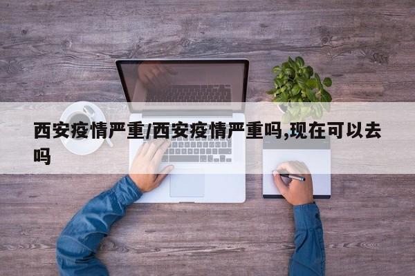 西安疫情严重/西安疫情严重吗,现在可以去吗