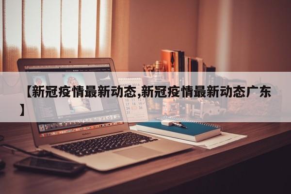 【新冠疫情最新动态,新冠疫情最新动态广东】