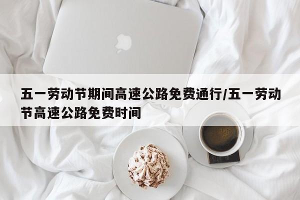 五一劳动节期间高速公路免费通行/五一劳动节高速公路免费时间