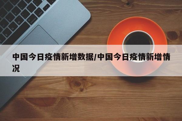 中国今日疫情新增数据/中国今日疫情新增情况