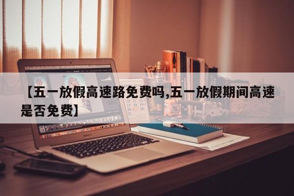 【五一放假高速路免费吗,五一放假期间高速是否免费】