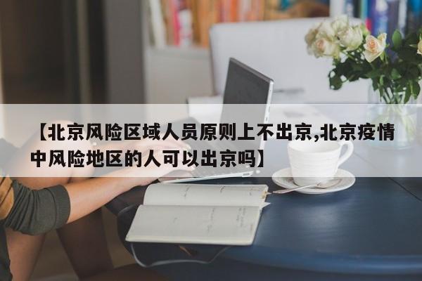 【北京风险区域人员原则上不出京,北京疫情中风险地区的人可以出京吗】
