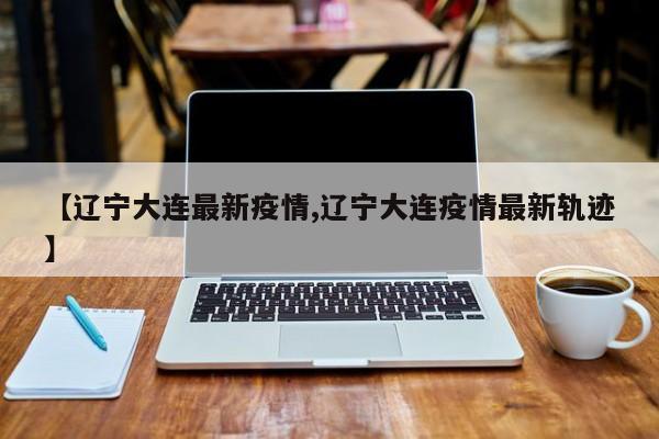 【辽宁大连最新疫情,辽宁大连疫情最新轨迹】