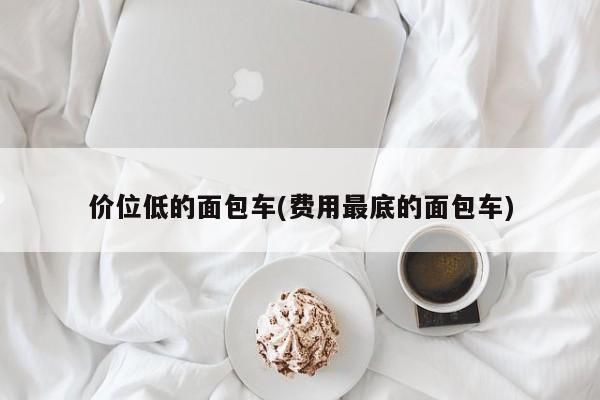 价位低的面包车(费用最底的面包车)