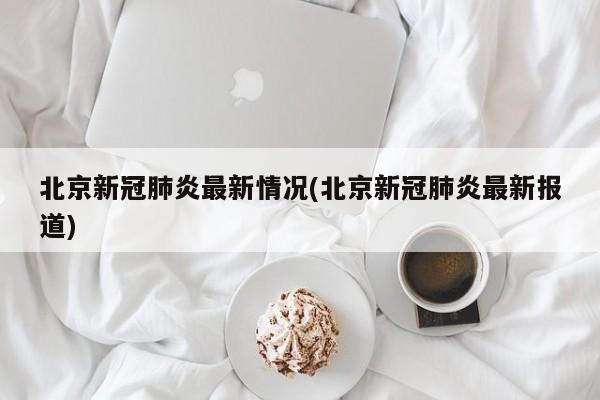 北京新冠肺炎最新情况(北京新冠肺炎最新报道)