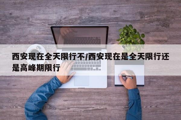 西安现在全天限行不/西安现在是全天限行还是高峰期限行