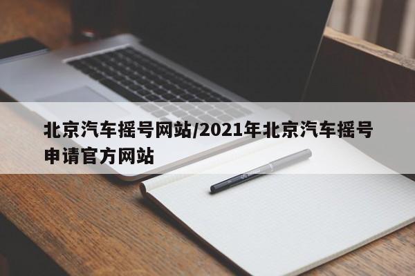 北京汽车摇号网站/2021年北京汽车摇号申请官方网站