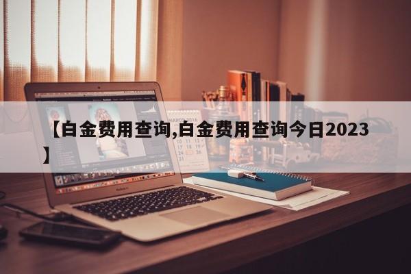 【白金费用查询,白金费用查询今日2023】