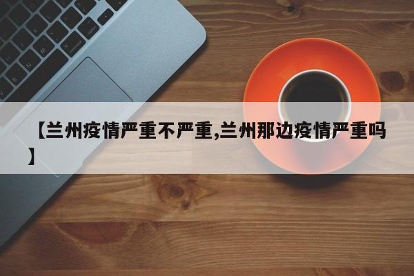 【兰州疫情严重不严重,兰州那边疫情严重吗】
