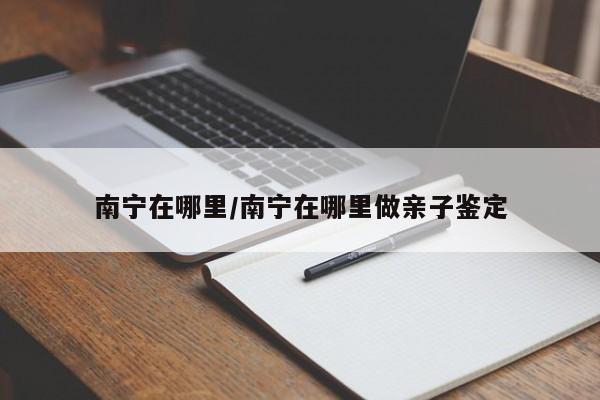 南宁在哪里/南宁在哪里做亲子鉴定