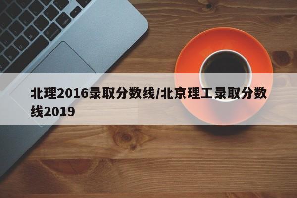 北理2016录取分数线/北京理工录取分数线2019