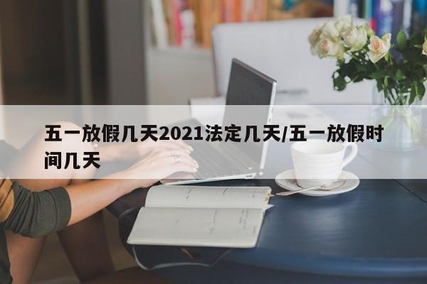 五一放假几天2021法定几天/五一放假时间几天