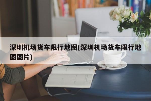 深圳机场货车限行地图(深圳机场货车限行地图图片)