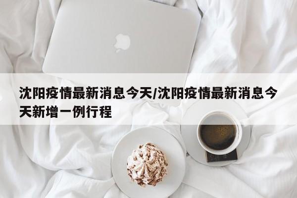 沈阳疫情最新消息今天/沈阳疫情最新消息今天新增一例行程