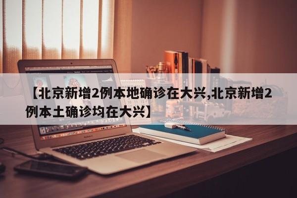 【北京新增2例本地确诊在大兴,北京新增2例本土确诊均在大兴】