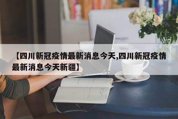 【四川新冠疫情最新消息今天,四川新冠疫情最新消息今天新疆】