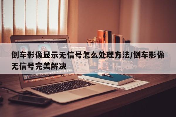 倒车影像显示无信号怎么处理方法/倒车影像无信号完美解决